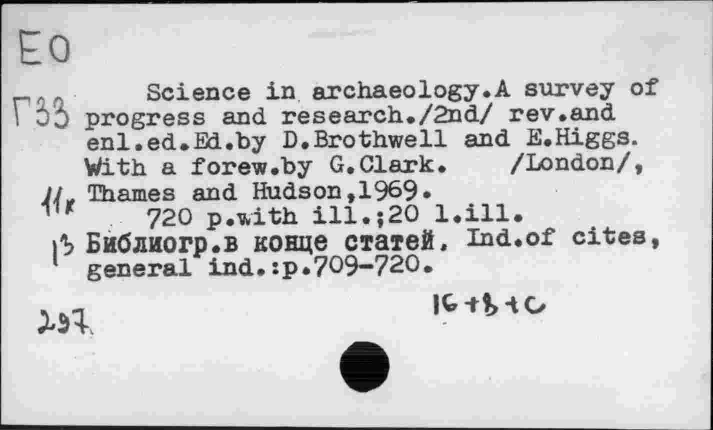 ﻿Ео
_лл Science in archaeology.A survey of I ЭЭ progress and research./2nd/ rev.and enl.ed.Ed.hy D.Brothwell and E.Higgs.
With a forew.by G.Clark. /London/, Thames and Hudson, 1969«
11 r 720 p.with ill.;20 l.ill.
»5 Библиогр.в конце статей, ind.of cites, general ind.:p.709-720.

